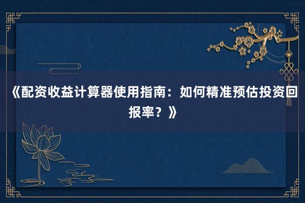 《配资收益计算器使用指南：如何精准预估投资回报率？》