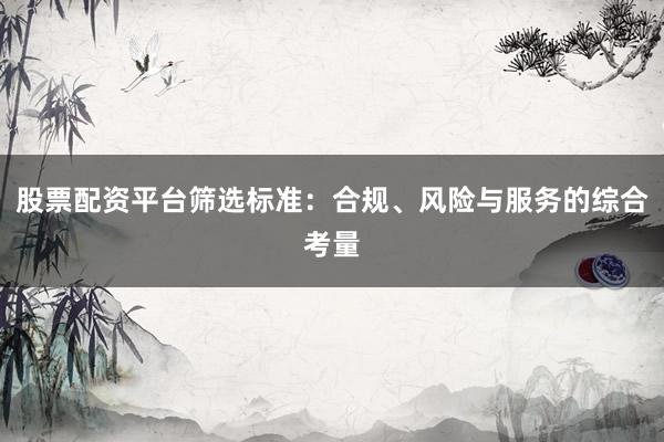 股票配资平台筛选标准：合规、风险与服务的综合考量