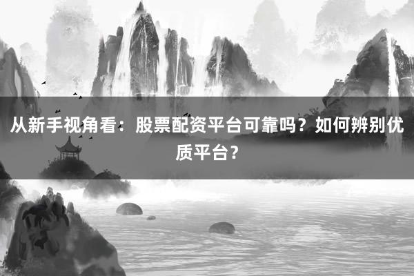 从新手视角看：股票配资平台可靠吗？如何辨别优质平台？