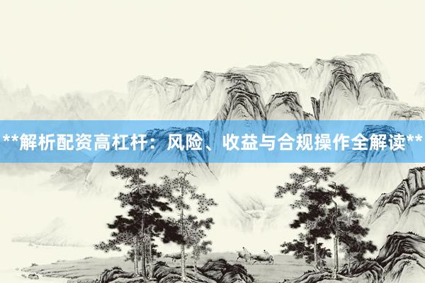 **解析配资高杠杆：风险、收益与合规操作全解读**