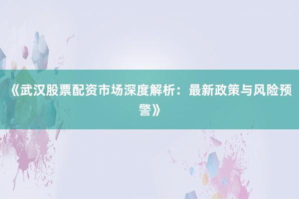 《武汉股票配资市场深度解析：最新政策与风险预警》