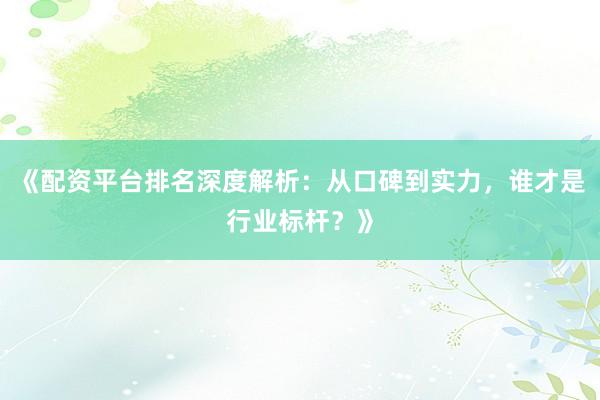 《配资平台排名深度解析：从口碑到实力，谁才是行业标杆？》