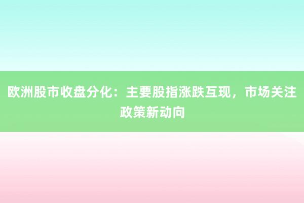 欧洲股市收盘分化：主要股指涨跌互现，市场关注政策新动向