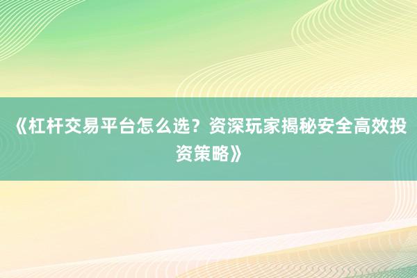 《杠杆交易平台怎么选？资深玩家揭秘安全高效投资策略》