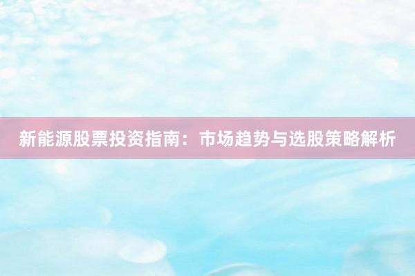 新能源股票投资指南：市场趋势与选股策略解析