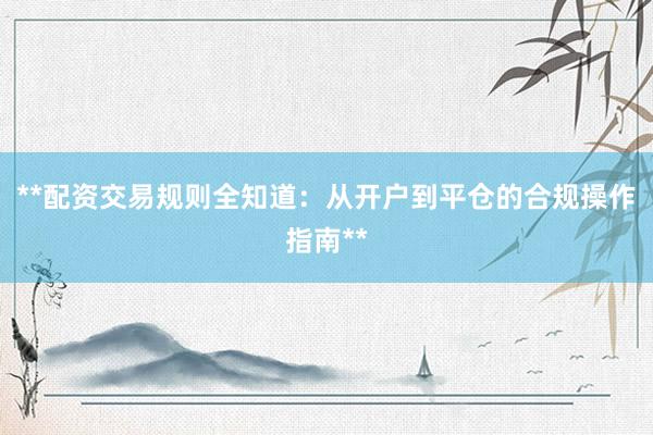 **配资交易规则全知道：从开户到平仓的合规操作指南**