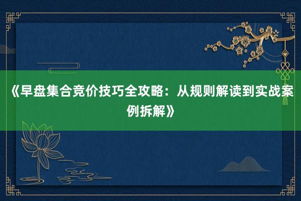 《早盘集合竞价技巧全攻略：从规则解读到实战案例拆解》