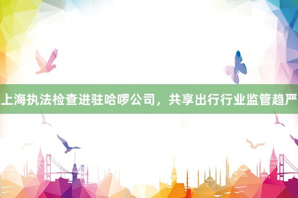 上海执法检查进驻哈啰公司，共享出行行业监管趋严