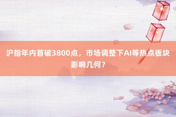 沪指年内首破3800点，市场调整下AI等热点板块影响几何？