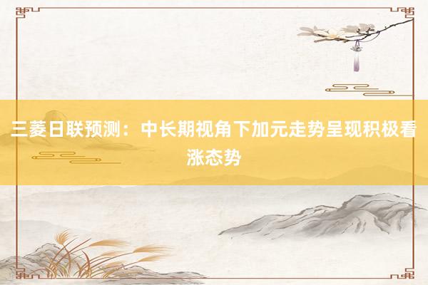 三菱日联预测：中长期视角下加元走势呈现积极看涨态势