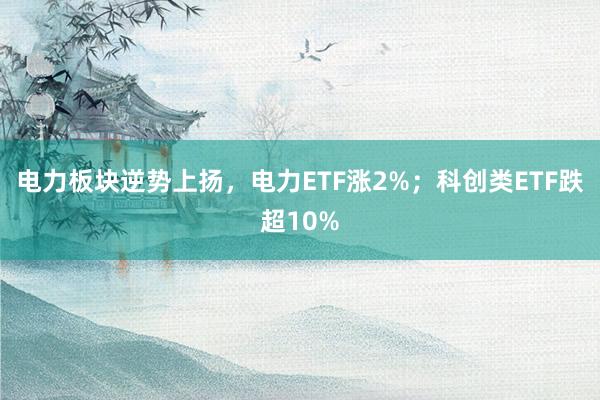 电力板块逆势上扬，电力ETF涨2%；科创类ETF跌超10%