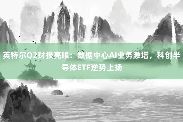 英特尔Q2财报亮眼：数据中心AI业务激增，科创半导体ETF逆势上扬