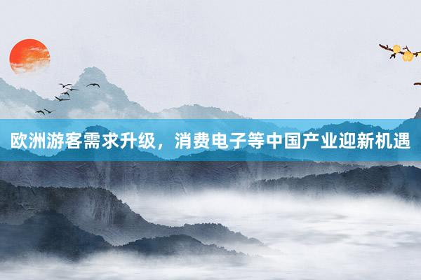 欧洲游客需求升级，消费电子等中国产业迎新机遇