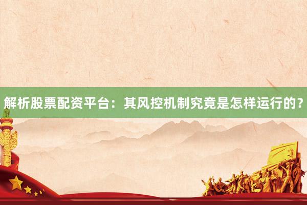 解析股票配资平台：其风控机制究竟是怎样运行的？