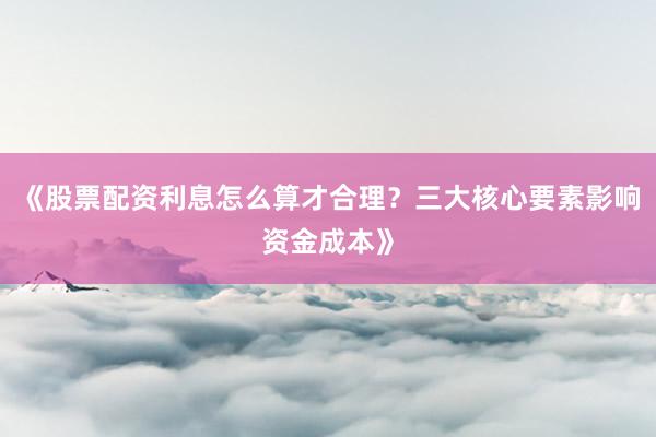 《股票配资利息怎么算才合理？三大核心要素影响资金成本》