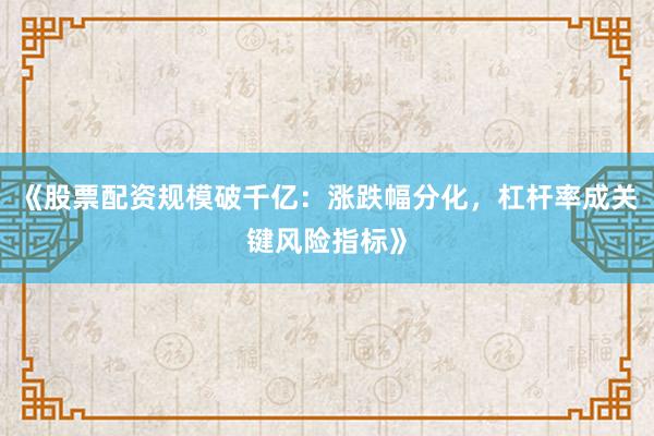 《股票配资规模破千亿：涨跌幅分化，杠杆率成关键风险指标》