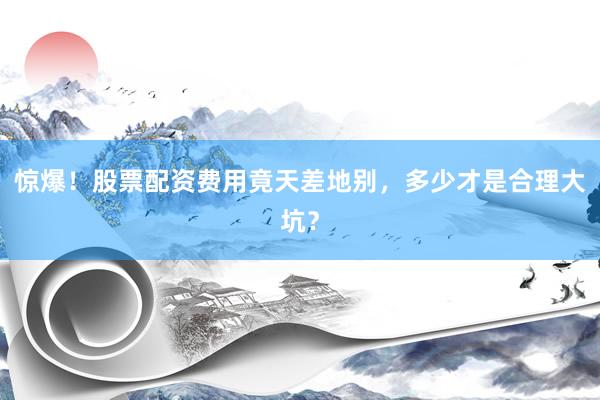 惊爆！股票配资费用竟天差地别，多少才是合理大坑？