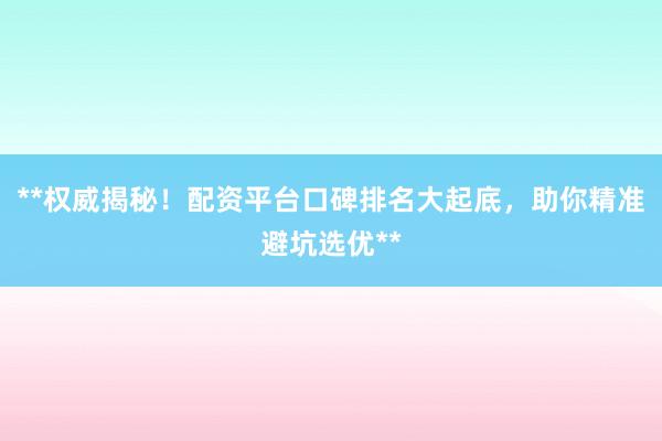 **权威揭秘！配资平台口碑排名大起底，助你精准避坑选优**