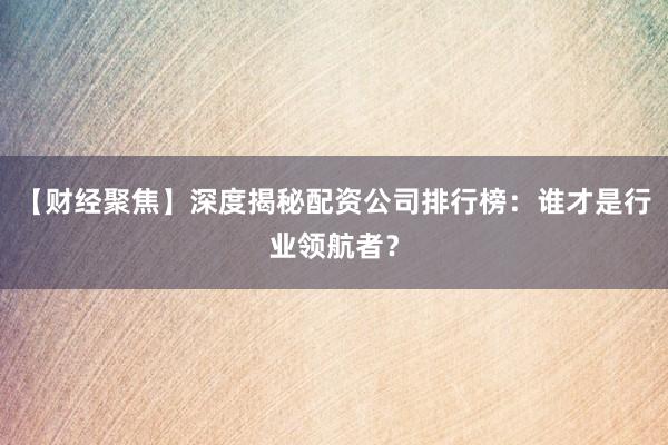 【财经聚焦】深度揭秘配资公司排行榜：谁才是行业领航者？