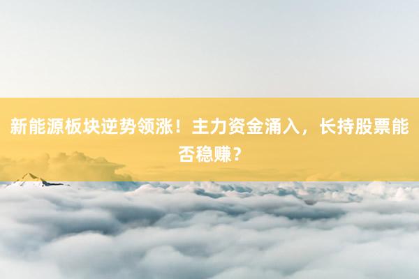 新能源板块逆势领涨！主力资金涌入，长持股票能否稳赚？
