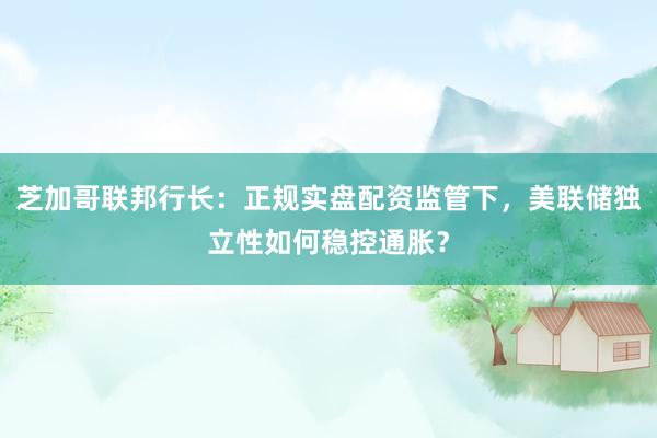 芝加哥联邦行长：正规实盘配资监管下，美联储独立性如何稳控通胀？