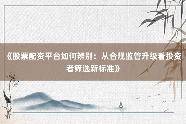 《股票配资平台如何辨别：从合规监管升级看投资者筛选新标准》