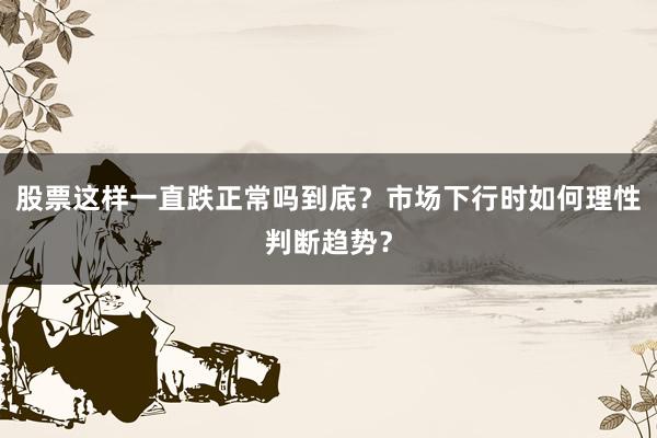 股票这样一直跌正常吗到底？市场下行时如何理性判断趋势？