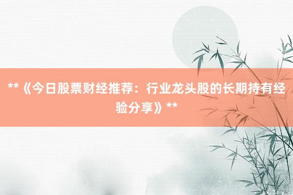 **《今日股票财经推荐：行业龙头股的长期持有经验分享》**