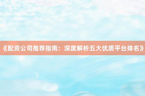 《配资公司推荐指南：深度解析五大优质平台排名》
