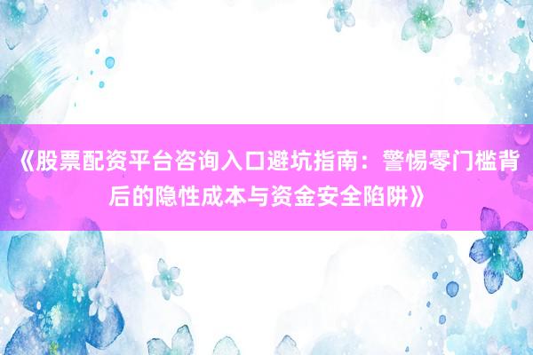 《股票配资平台咨询入口避坑指南：警惕零门槛背后的隐性成本与资金安全陷阱》