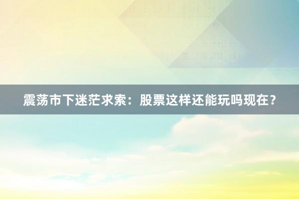 震荡市下迷茫求索：股票这样还能玩吗现在？
