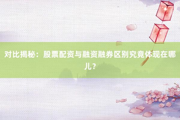 对比揭秘：股票配资与融资融券区别究竟体现在哪儿？