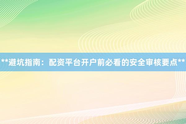 **避坑指南：配资平台开户前必看的安全审核要点**