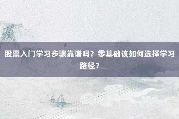 股票入门学习步骤靠谱吗？零基础该如何选择学习路径？