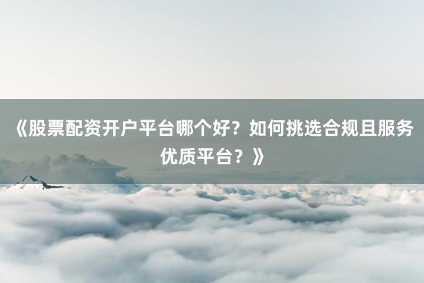 《股票配资开户平台哪个好？如何挑选合规且服务优质平台？》