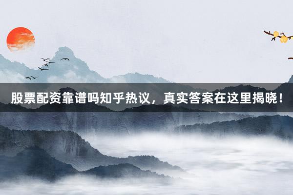 股票配资靠谱吗知乎热议，真实答案在这里揭晓！