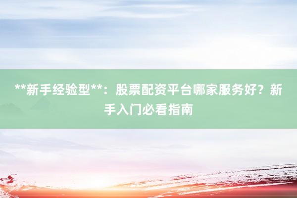 **新手经验型**：股票配资平台哪家服务好？新手入门必看指南