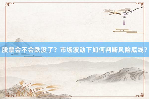 股票会不会跌没了？市场波动下如何判断风险底线？