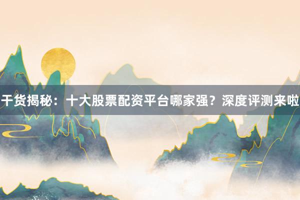 干货揭秘：十大股票配资平台哪家强？深度评测来啦